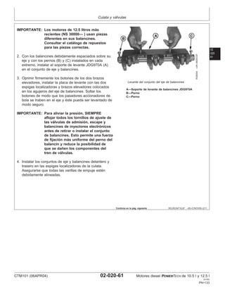 Culata y válvulas
02
020
61
RG,RG34710,97 –63–01NOV00–2/11
RG8304
–UN–06DEC97
Levante del conjunto del eje de balancines
A—Soporte de levante de balancines JDG970A
B—Perno
C—Perno
IMPORTANTE: Los motores de 12.5 litros más
recientes (NS 30000— ) usan piezas
diferentes en sus balancines.
Consultar el catálogo de repuestos
para las piezas correctas.
2. Con los balancines debidamente espaciados sobre su
eje y con los pernos (B) y (C) instalados en cada
extremo, instalar el soporte de levante JDG970A (A)
en el conjunto de eje y balancines.
3. Oprimir firmemente los botones de los dos brazos
elevadores, instalar la placa de levante con las dos
espigas localizadoras y brazos elevadores colocados
en los agujeros del eje de balancines. Soltar los
botones de modo que los pasadores accionadores de
bola se traben en el eje y éste pueda ser levantado de
modo seguro.
IMPORTANTE: Para aliviar la presión, SIEMPRE
aflojar todos los tornillos de ajuste de
las válvulas de admisión, escape y
balancines de inyectores electrónicos
antes de retirar o instalar el conjunto
de balancines. Esto permite una fuerza
de fijación más uniforme del perno del
balancı́n y reduce la posibilidad de
que se dañen los componentes del
tren de válvulas.
4. Instalar los conjuntos de eje y balancines delantero y
trasero en las espigas localizadoras de la culata.
Asegurarse que todas las varillas de empuje estén
debidamente alineadas.
Continúa en la pág. siguiente
CTM101 (06APR04) 02-020-61 Motores diesel POWERTECH de 10.5 l y 12.5 l
041904
PN=133
 