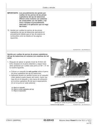 Culata y válvulas
02
020
63
RG,RG34710,97 –63–01NOV00–4/11
IMPORTANTE: Los procedimientos de apriete por
vueltas de los pernos de las pinzas
sujetadoras del eje de balancines
difieren entre motores con sistemas
de combustible con riel doble y riel
único. Emplear el procedimiento
adecuado a la aplicación que se haga
del motor.
10. Apretar por vueltas los pernos de las pinzas
sujetadoras del eje de balancines ejecutando el
procedimiento debido para el tipo de sistema de
combustible como se detalla en las páginas
siguientes.
RG,RG34710,97 –63–01NOV00–5/11
RG9200A
–UN–30JUL99
Apretar por vueltas los pernos de pinzas sujetadoras
RG9202A
–UN–30JUL99
Apretar por vueltas los pernos de pinzas sujetadoras
A—Raya en casquillo
B—Raya en pinza sujetadora del eje
C—Raya en espaciador
Apriete por vueltas de pernos de pinzas sujetadoras
del eje de balancines en motores con sistemas de riel
doble
1. Después de aplicar el apriete inicial de 30 N•m (22
lb-ft), empezar en el perno delantero y seguir hacia
atrás apretando por vueltas cada perno en 60° ± 5° de
la manera siguiente:
• Colocar un casquillo de seis puntas sobre el perno
de pinza sujetadora del eje de balancines.
• Aplicando tensión en sentido horario en el casquillo
(visto desde la parte trasera del motor), hacer una
raya (A) en el casquillo y otra marca de alineación
en la pinza sujetadora (B) del eje [o espaciadores
(C) en el punto en cada extremo].
Continúa en la pág. siguiente
CTM101 (06APR04) 02-020-63 Motores diesel POWERTECH de 10.5 l y 12.5 l
041904
PN=135
 