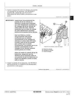 Culata y válvulas
02
020
RG,RG34710,97 –63–01NOV00–7/11
4. Ajustar el espacio libre entre las válvulas y los puentes
y la precarga de los inyectores. (Ver REVISION Y
AJUSTE DEL JUEGO DE LAS VALVULAS Y
PRECARGA DE INYECTORES, previamente en este
grupo.)
65
RG,RG34710,97 –63–01NOV00–8/11
RG9743
–UN–04DEC98
Inspección de puentes y tubos de empuje
A—Puente de válvula
B—Vástagos de válvula
C—Tubo de empuje
IMPORTANTE: Inspeccionar minuciosamente los
puentes (A) de las válvulas de
admisión y escape para comprobar
que estén debidamente asentados en
los vástagos (B) de las válvulas de
ambos lados del motor. Además,
comprobar que los tubos de empuje
(C) estén debidamente asentados
encima de los puentes de las válvulas.
Usar una linterna y revisar
minuciosamente cada puente
(verificando que se asienten
correctamente en los vástagos de
válvulas) en ambos lados del motor.
Levantar cada uno de los puentes
para verificar que se asienta
correctamente. Los puentes que no se
asientan correctamente en los
vástagos de las válvulas causarán
averı́as graves en el motor.
Antes de instalar la cubierta del eje de
balancines, asegurarse que los
alambres de los inyectores estén en
una posición tal que los balancines no
toquen los alambres cuando el motor
está en marcha.
5. Instalar la cubierta de los balancines. (Ver RETIRO E
INSTALACION DE LA CUBIERTA DE BALANCINES,
previamente en este grupo.)
Continúa en la pág. siguiente
CTM101 (06APR04) 02-020-65 Motores diesel POWERTECH de 10.5 l y 12.5 l
041904
PN=137
 