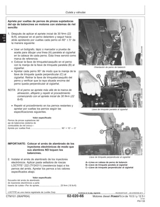 Culata y válvulas
02
020
66
RG,RG34710,97 –63–01NOV00–9/11
RG10281
–UN–20AUG99
Orientación de perno de balancı́n
RG10282
–UN–20AUG99
Llave de trinquete paralela al cigüeñal
RG10283
–UN–23SEP99
Llave de trinquete perpendicular al cigüeñal
A—Lı́nea en cabeza de perno de balancı́n
B—Llave de trinquete paralela al cigüeñal
C—Llave de trinquete perpendicular al cigüeñal
Apriete por vueltas de pernos de pinzas sujetadoras
del eje de balancines en motores con sistemas de riel
sencillo
1. Después de aplicar el apriete inicial de 30 N•m (22
lb-ft), empezar en el perno delantero y seguir hacia
atrás apretando por vueltas cada perno en 60° ± 5° de
la manera siguiente:
• Usar un bolı́grafo, lápiz o marcador a prueba de
aceite para dibujar una lı́nea (A) paralela al cigüeñal
en la cabeza de cada perno. Esta lı́nea servirá como
marca de referencia.
• Colocar la llave de trinquete/casquillo en el perno
con la manija de la llave de trinquete paralela (B) al
cigüeñal.
• Apretar cada perno 90° de modo que la manija de la
llave de trinquete quede perpendicular (C) al
cigüeñal. Retirar la llave de trinquete/casquillo del
perno y verificar que la raya situada encima del
perno queda perpendicular al cigüeñal.
NOTA: Si el perno se apriete más allá de la marca de
alineación, aflojarlo y repetir el procedimiento
comenzando con el apriete inicial de 30 N•m (22
lb-ft).
• Repetir el procedimiento en los pernos restantes y
apretar por vueltas los pernos según las
especificaciones siguientes.
Valor especificado
Pernos de pinzas sujetadoras del
eje de balancines (sistema de
combustible de riel único)—
Apriete por vueltas final 90° + 10° — 0°
.....................................................
IMPORTANTE: Colocar el arnés de alambrado de los
inyectores electrónicos de modo que
sus alambres NO toquen los
balancines.
2. Instalar el arnés de alambrado de los inyectores
electrónicos. Aplicar pasta selladora de roscas
LOCTITE
222 (TY24311) (resistencia baja) a los
pernos del arnés. Apretar los pernos a los valores
especificados abajo.
Valor especificado
Escuadra del arnés de alambrado
de inyectores electrónicos a parte
trasera de culata—Par de apriete 25 N•m (18 lb-ft)
...................................
LOCTITE es una marca registrada de Loctite Corp.
CTM101 (06APR04) 02-020-66 Motores diesel POWERTECH de 10.5 l y 12.5 l
041904
PN=138
Continúa en la pág. siguiente
 