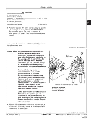 Culata y válvulas
02
020
67
RG,RG34710,97 –63–01NOV00–10/11
Valor especificado
Tuerca retenedora del alambre
de solenoide del arnés de
alambrado de los inyectores
electrónicos1
—Par de apriete 3.0 N•m (27 lb-in.)
........................................
Presillas del arnés de alambrado
de inyectores electrónicos a
pinzas sujetadoras de eje de
balancines—Par de apriete 35 N•m (26 lb-ft)
.............................................
3. Ajustar el espacio libre entre las válvulas y los puentes
y la precarga de los inyectores. (Ver REVISION Y
AJUSTE DEL JUEGO DE LAS VALVULAS Y
PRECARGA DE INYECTORES, previamente en este
grupo.)
1
Aplicar pasta selladora de roscas LOCTITE 242 (TY9370) (resistencia
baja) solamente a la tuerca.
RG,RG34710,97 –63–01NOV00–11/11
RG9743
–UN–04DEC98
Inspección de puentes y tubos de empuje
A—Puente de válvula
B—Vástagos de válvula
C—Tubo de empuje
IMPORTANTE: Inspeccionar minuciosamente los
puentes (A) de las válvulas de
admisión y escape para comprobar
que estén debidamente asentados en
los vástagos (B) de las válvulas de
ambos lados del motor. Además,
comprobar que los tubos de empuje
(C) estén debidamente asentados
encima de los puentes de las válvulas.
Usar una linterna y revisar
minuciosamente cada puente
(verificando que se asienten
correctamente en los vástagos de
válvulas) en ambos lados del motor.
Levantar cada uno de los puentes
para verificar que se asienta
correctamente. Los puentes que no se
asientan correctamente en los
vástagos de las válvulas causarán
averı́as graves en el motor.
Antes de instalar la cubierta del eje de
balancines, asegurarse que los
alambres de los inyectores estén en
una posición tal que los balancines no
toquen los alambres cuando el motor
está en marcha.
4. Instalar la cubierta de los balancines. (Ver RETIRO E
INSTALACION DE LA CUBIERTA DE BALANCINES,
previamente en este grupo.)
CTM101 (06APR04) 02-020-67 Motores diesel POWERTECH de 10.5 l y 12.5 l
041904
PN=139
 
