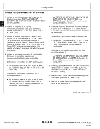 Culata y válvulas
02
020
68
RG,RG34710,98 –63–16OCT00–1/1
Armado final para instalación de la culata
1. Instalar la cubierta de acceso del engranaje del
árbol de levas. (Ver INSTALACION DE LA
CUBIERTA DE ENGRANAJES DE DISTRIBUCION,
en el Grupo 040.)
2. Instalar el conjunto de la caja de
termostatos/colector de agua. (Ver RETIRO E
INSTALACION DE CAJA DE TERMOSTATOS en
el Grupo 070.)
3. Instalar el múltiple de admisión. (Ver RETIRO,
INSPECCION E INSTALACION DEL MULTIPLE
DE ADMISION en el Grupo 080.) Instalar el
múltiple de escape. (Ver RETIRO, INSPECCION E
INSTALACION DEL MULTIPLE DE ESCAPE en el
Grupo 080.) Instalar el turboalimentador. (Ver
INSTALACION DEL TURBOALIMENTADOR en el
Grupo 080.)
4. Instalar la bomba de suministro de combustible.
Consultar el manual de reparaciones
correspondiente al sistema de combustible.
Sistemas de combustible con ECU Delphi/Lucas:
• Ver RETIRO E INSTALACION DE LA BOMBA
DE COMBUSTIBLE, en el CTM142, Sección 02,
Grupo 090.
Sistemas de combustible controlados por ECU
John Deere Level 6:
• Ver RETIRO E INSTALACION DE LA BOMBA
DE SUMINISTRO DE COMBUSTIBLE en el
CTM189, Sección 02, Grupo 090 (sistemas de
combustible con dos rieles).
• Ver RETIRO E INSTALACION DEL FILTRO DE
SUMINISTRO DE COMBUSTIBLE en el
CTM189, Sección 02, Grupo 091 (sistemas de
combustible con riel simple).
5. Instalar el conjunto del colector de combustible (si
lo tiene) de la parte trasera de la culata. Ver el
manual de reparaciones correspondiente al sistema
de combustible.
Sistemas de combustible con ECU Delphi/Lucas:
• Ver RETIRO E INSTALACION DEL COLECTOR
DE COMBUSTIBLE en el CTM142, Sección 02,
Grupo 090 (sistemas con dos rieles de
combustible).
Sistemas de combustible controlados por ECU
John Deere Level 6:
• Ver RETIRO E INSTALACION DEL COLECTOR
DE COMBUSTIBLE en el CTM189, Sección 02,
Grupo 090 (sistemas con dos rieles de
combustible).
6. Instalar y apretar firmemente las todas las lı́neas de
combustible y el filtro de combustible. (CTM142,
Sección 02, Grupo 090, o CTM189, Sección 02,
Grupo 090 ó 091.)
7. Llenar el motor con el combustible y el refrigerante
adecuados. (Sección 01, Grupo 002.)
8. Efectuar el rodaje del motor. (Ver RODAJE DEL
MOTOR, en el Grupo 010.)
CTM101 (06APR04) 02-020-68 Motores diesel POWERTECH de 10.5 l y 12.5 l
041904
PN=140
 