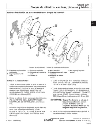 Grupo 030
Bloque de cilindros, camisas, pistones y bielas
02
030
1
RG,RG34710,106 –63–01NOV00–1/4
Retiro e instalación de placa delantera del bloque de cilindros
RG8787
–UN–10DEC97
Despiece de placa delantera y cubierta de engranajes de distribución
A—Cubierta de engranajes de C—Engranaje intermedio F—Placa delantera I—Sin engranaje impulsor
distribución D—Engranaje de la bomba de G—Empaquetadura de la placa auxiliar
B—Engranaje del árbol de aceite delantera
levas E—Tornillos (5) H—Engranaje de mando
auxiliar
Retiro de la placa delantera
1. Trabar el motor con el pistón N° 1 en el PMS de la
carrera de compresión instalando los pasadores de
sincronización JDG971 en el árbol de levas y el
cigüeñal. (Ver REVISION Y AJUSTE DE LA
SINCRONIZACION ENTRE ARBOL DE LEVAS Y
CIGÜEÑAL en el Grupo 050.)
2. Retirar la cubierta de los engranajes de distribución
(A). (Ver RETIRO DE LA CUBIERTA DE LOS
ENGRANAJES DE DISTRIBUCION, en el Grupo
040.)
3. Quitar los conjuntos del engranaje (B) del árbol de
levas y del engranaje intermedio (C). (Ver
REVISION Y AJUSTE DE LA SINCRONIZACION
ENTRE ARBOL DE LEVAS Y CIGÜEÑAL en el
Grupo 050.)
4. Quitar el conjunto (D) de la bomba de aceite del
motor. (Ver RETIRO DE LA BOMBA DE ACEITE
DEL MOTOR en el Grupo 060.)
5. Quitar el engranaje impulsor auxiliar (H), si lo tiene.
(Ver RETIRO E INSTALACION DEL ENGRANAJE
INTERMEDIO DE MANDO AUXILIAR Y COJINETE
en el manual CTM67, Accesorios para motores
OEM [disponible en inglés solamente], Grupo 54.)
IMPORTANTE: Golpear fuertemente la cabeza de
los pernos avellanados con un
punzón de latón y usar un
adaptador de cabeza Allen que no
tenga las esquinas desgastadas.
6. Sacar los cinco tornillos avellanados (E) y quitar la
placa delantera (F) de las espigas.
CTM101 (06APR04) 02-030-1 Motores diesel POWERTECH de 10.5 l y 12.5 l
041904
PN=141
Continúa en la pág. siguiente
 