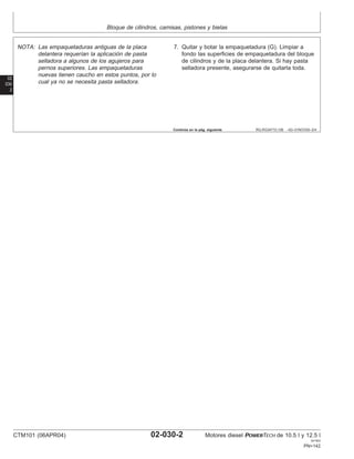 Bloque de cilindros, camisas, pistones y bielas
02
030
2
RG,RG34710,106 –63–01NOV00–2/4
NOTA: Las empaquetaduras antiguas de la placa
delantera requerı́an la aplicación de pasta
selladora a algunos de los agujeros para
pernos superiores. Las empaquetaduras
nuevas tienen caucho en estos puntos, por lo
cual ya no se necesita pasta selladora.
7. Quitar y botar la empaquetadura (G). Limpiar a
fondo las superficies de empaquetadura del bloque
de cilindros y de la placa delantera. Si hay pasta
selladora presente, asegurarse de quitarla toda.
Continúa en la pág. siguiente
CTM101 (06APR04) 02-030-2 Motores diesel POWERTECH de 10.5 l y 12.5 l
041904
PN=142
 