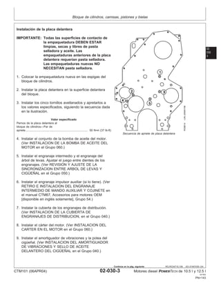 Bloque de cilindros, camisas, pistones y bielas
02
030
3
RG,RG34710,106 –63–01NOV00–3/4
RG8814
–UN–20MAY98
Secuencia de apriete de placa delantera
Instalación de la placa delantera
IMPORTANTE: Todas las superficies de contacto de
la empaquetadura DEBEN ESTAR
limpias, secas y libres de pasta
selladora y aceite. Las
empaquetaduras anteriores de la placa
delantera requerı́an pasta selladora.
Las empaquetaduras nuevas NO
NECESITAN pasta selladora.
1. Colocar la empaquetadura nueva en las espigas del
bloque de cilindros.
2. Instalar la placa delantera en la superficie delantera
del bloque.
3. Instalar los cinco tornillos avellanados y apretarlos a
los valores especificados, siguiendo la secuencia dada
en la ilustración.
Valor especificado
Pernos de la placa delantera al
bloque de cilindros—Par de
apriete 50 N•m (37 lb-ft)
..............................................................................
4. Instalar el conjunto de la bomba de aceite del motor.
(Ver INSTALACION DE LA BOMBA DE ACEITE DEL
MOTOR en el Grupo 060.)
5. Instalar el engranaje intermedio y el engranaje del
árbol de levas. Ajustar el juego entre dientes de los
engranajes. (Ver REVISION Y AJUSTE DE LA
SINCRONIZACION ENTRE ARBOL DE LEVAS Y
CIGÜEÑAL en el Grupo 050.)
6. Instalar el engranaje impulsor auxiliar (si lo tiene). (Ver
RETIRO E INSTALACION DEL ENGRANAJE
INTERMEDIO DE MANDO AUXILIAR Y COJINETE en
el manual CTM67, Accesorios para motores OEM
[disponible en inglés solamente], Grupo 54.)
7. Instalar la cubierta de los engranajes de distribución.
(Ver INSTALACION DE LA CUBIERTA DE
ENGRANAJES DE DISTRIBUCION, en el Grupo 040.)
8. Instalar el cárter del motor. (Ver INSTALACION DEL
CARTER EN EL MOTOR en el Grupo 060.)
9. Instalar el amortiguador de vibraciones y la polea del
cigüeñal. (Ver INSTALACION DEL AMORTIGUADOR
DE VIBRACIONES Y SELLO DE ACEITE
DELANTERO DEL CIGÜEÑAL en el Grupo 040.)
CTM101 (06APR04) 02-030-3 Motores diesel POWERTECH de 10.5 l y 12.5 l
041904
PN=143
Continúa en la pág. siguiente
 