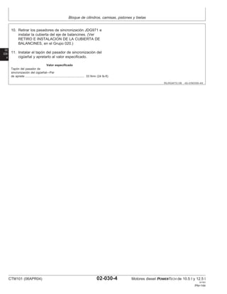 Bloque de cilindros, camisas, pistones y bielas
02
030
4
RG,RG34710,106 –63–01NOV00–4/4
10. Retirar los pasadores de sincronización JDG971 e
instalar la cubierta del eje de balancines. (Ver
RETIRO E INSTALACION DE LA CUBIERTA DE
BALANCINES, en el Grupo 020.)
11. Instalar el tapón del pasador de sincronización del
cigüeñal y apretarlo al valor especificado.
Valor especificado
Tapón del pasador de
sincronización del cigüeñal—Par
de apriete 33 N•m (24 lb-ft)
........................................................................
CTM101 (06APR04) 02-030-4 Motores diesel POWERTECH de 10.5 l y 12.5 l
041904
PN=144
 