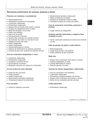 Bloque de cilindros, camisas, pistones y bielas
02
030
5
RG,RG34710,1112 –63–06MAY99–1/1
Revisiones preliminares de camisas, pistones y bielas
Pistones con rozaduras o acanaladuras:
• Sobrecalentamiento.
• Alimentación excesiva de combustible.
• Lubricación inadecuada.
• Enfriamiento inadecuado.
• Espacio libre incorrecto entre pistón y camisa.
• Escapes de refrigerante hacia el cárter.
• Biela mal alineada o encorvada.
• Pistón mal instalado.
• Bajo nivel de aceite.
• Funcionamiento incorrecto.
• Espacio libre incorrecto en cojinete de biela.
• Acumulación de carbón en ranuras de aros.
• Rodaje incorrecto del motor.
• Pistón desgastado.
• Aceite contaminado.
• Camisa deformada en cilindro.
• Orificios de enfriamiento de pistones obturados.
• Entrada de polvo por conducto de admisión de aire.
Aros de compresión desgastados o rotos:
• Lubricación inadecuada.
• Enfriamiento inadecuado.
• Instalación incorrecta de aro.
• Sincronización incorrecta.
• Materiales abrasivos en cámara de combustión.
Aro de control de aceite obturado:
• Aceite de tipo incorrecto.
• Purga excesiva.
• Aceite contaminado.
• Mantenimiento periódico inadecuado.
• Temperatura baja de funcionamiento.
Aros atorados:
• Aceite de categorı́a incorrecta.
• Mantenimiento periódico inadecuado.
• Malas condiciones de trabajo.
• Escapes de refrigerante hacia el cárter.
• Conicidad excesiva de camisa de cilindro.
Aros de compresión manchados, grisáceos o
picados:
• Fugas internas de refrigerante.
Acabado satinado deslustrado y rasguños finos
verticales en aros:
• Tierra o partı́culas abrasivas en sistema de admisión
de aire.
Falla de pasador de pistón y anillo elástico:
• Biela desalineada.
• Juego axial excesivo del cigüeñal.
• Anillos elásticos de tipo incorrecto.
Biela rota:
• Espacio libre insuficiente entre pistón y camisa.
• Cojinete desgastado en biela.
• Camisa deformada en cilindro.
• Falla de pasador de pistón.
Camisas de cilindro desgastadas y deformadas:
• Aros de compresión mal instalados.
• Lubricación inadecuada.
• Enfriamiento desigual alrededor de camisa.
• Espacio libre insuficiente entre pistón y camisa.
• Daños de las cavidades para las camisas.
Culata deformada:
• Enfriamiento inadecuado.
CTM101 (06APR04) 02-030-5 Motores diesel POWERTECH de 10.5 l y 12.5 l
041904
PN=145
 