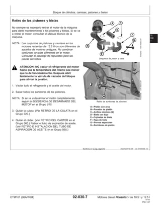 Bloque de cilindros, camisas, pistones y bielas
02
030
7
RG,RG34710,107 –63–01NOV00–1/4
Retiro de los pistones y bielas
RG8203
–UN–05DEC97
Despiece de pistón y biela
RG8299B
–UN–06DEC97
Retiro de surtidores de pistones
A—Pistón con aros
B—Pasador de pistón
C—Anillos elásticos (2)
D—Biela con buje
E—Cojinetes de biela
F—Tapa de biela
G—Pernos especiales
H—Surtidores de pistón
No siempre es necesario retirar el motor de la máquina
para darle mantenimiento a los pistones y bielas. Si se va
a retirar el motor, consultar el Manual técnico de la
máquina.
NOTA: Los conjuntos de pistones y camisas en los
motores recientes de 12.5 litros son diferentes de
aquéllos de motores antiguos. No combinar
conjuntos de tipos diferentes en el motor.
Consultar el catálogo de repuestos para las
piezas correctas.
ATENCION: NO vaciar el refrigerante del motor
hasta que la temperatura del mismo sea menor
que la de funcionamiento. Después abrir
lentamente la válvula de vaciado del bloque
para aliviar la presión.
1. Vaciar todo el refrigerante y el aceite del motor.
2. Sacar todos los surtidores de los pistones.
NOTA: Si se va a desarmar el motor completamente,
seguir la SECUENCIA DE DESARMADO DEL
MOTOR en el Grupo 010.
3. Quitar la culata. (Ver RETIRO DE LA CULATA en el
Grupo 020.)
4. Quitar el cárter. (Ver RETIRO DEL CARTER en el
Grupo 060.) Retirar el tubo de aspiración de aceite.
(Ver RETIRO E INSTALACION DEL TUBO DE
ASPIRACION DE ACEITE en el Grupo 060.)
Continúa en la pág. siguiente
CTM101 (06APR04) 02-030-7 Motores diesel POWERTECH de 10.5 l y 12.5 l
041904
PN=147
 