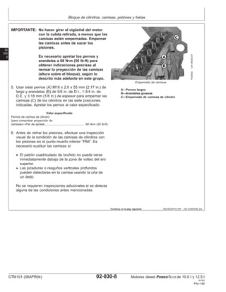 Bloque de cilindros, camisas, pistones y bielas
02
030
8
RG,RG34710,107 –63–01NOV00–2/4
RG8302
–UN–06DEC97
Empernado de camisas
A—Pernos largos
B—Arandelas gruesas
C—Empernado de camisas de cilindro
IMPORTANTE: No hacer girar el cigüeñal del motor
con la culata retirada, a menos que las
camisas estén empernadas. Empernar
las camisas antes de sacar los
pistones.
Es necesario apretar los pernos y
arandelas a 68 N•m (50 lb-ft) para
obtener indicaciones precisas al
revisar la proyección de las camisas
(altura sobre el bloque), según lo
descrito más adelante en este grupo.
5. Usar siete pernos (A) M16 x 2.0 x 55 mm (2.17 in.) de
largo y arandelas (B) de 5/8 in. de D.I., 1-3/4 in. de
D.E. y 3.18 mm (1/8 in.) de espesor para empernar las
camisas (C) de los cilindros en las siete posiciones
indicadas. Apretar los pernos al valor especificado.
Valor especificado
Pernos de camisa de cilindro
(para comprobar proyección de
camisas)—Par de apriete 68 N•m (50 lb-ft)
................................................
6. Antes de retirar los pistones, efectuar una inspección
visual de la condición de las camisas de cilindros con
los pistones en el punto muerto inferior “PMI”. Es
necesario sustituir las camisas si:
• El patrón cuadriculado de bruñido no puede verse
inmediatamente debajo de la zona de volteo del aro
superior.
• Las picaduras o rasguños verticales profundos
pueden detectarse en la camisa usando la uña de
un dedo.
No se requieren inspecciones adicionales si se detecta
alguna de las condiciones antes mencionadas.
Continúa en la pág. siguiente
CTM101 (06APR04) 02-030-8 Motores diesel POWERTECH de 10.5 l y 12.5 l
041904
PN=148
 