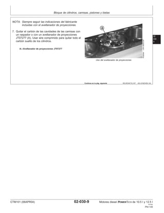 Bloque de cilindros, camisas, pistones y bielas
02
030
9
RG,RG34710,107 –63–01NOV00–3/4
RG8364
–UN–09DEC97
Uso del avellanador de proyecciones
A—Avellanador de proyecciones JT07277
NOTA: Siempre seguir las indicaciones del fabricante
incluidas con el avellanador de proyecciones.
7. Quitar el carbón de las cavidades de las camisas con
un raspador o con un avellanador de proyecciones
JT07277 (A). Usar aire comprimido para quitar todo el
carbón suelto de los cilindros.
Continúa en la pág. siguiente
CTM101 (06APR04) 02-030-9 Motores diesel POWERTECH de 10.5 l y 12.5 l
041904
PN=149
 