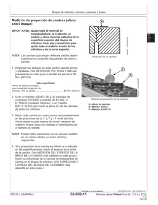 Bloque de cilindros, camisas, pistones y bielas
02
030
11
RG,RG34710,108 –63–13AUG99–1/2
Medición de proyección de camisas (altura
sobre bloque)
RG6439
–UN–03NOV97
Proyección de las camisas
RG8330B
–UN–09DEC97
Medición de proyección de las camisas
A—Altura de camisas
B—Medidor JDG451
C—Medidor KJD10123
IMPORTANTE: Quitar todo el material de
empaquetadura, la oxidación, el
carbón y otras materias extrañas de la
superficie superior del bloque de
cilindros. Usar aire comprimido para
quitar todo el material suelto de los
cilindros y de la parte superior.
NOTA: Las camisas que tengan defectos visibles deben
sustituirse en conjuntos equiparados de pistón y
camisa.
1. Empernar las camisas en siete puntos usando pernos
y arandelas. (Ver RETIRO DE PISTONES Y BIELAS,
previamente en este grupo.) Apretar los pernos a 68
N•m (50 lb-ft).
Valor especificado
Pernos de camisa de cilindro
(para comprobar proyección de
camisas)—Par de apriete 68 N•m (50 lb-ft)
................................................
2. Usar un medidor JDG451 (B) y un indicador de
cuadrante D17526CI (unidades de EE.UU.) o
D17527CI (unidades métricas), o un medidor
KJD10123 (C) para medir la altura (A) de las camisas
de todos los cilindros.
3. Medir cada camisa en cuatro puntos aproximadamente
en las posiciones de la 1, 5, 7 y 11 horas del reloj
vistas desde la parte trasera del motor (extremo del
volante). Anotar todas las medidas e identificarlas por
el número de cilindro.
NOTA: Puede haber variaciones en los valores medidos
en un mismo cilindro y/o entre cilindros
adyacentes.
4. Si la proyección de la camisa es inferior a la indicada
en las especificaciones, medir el espesor de la brida
de la camisa. (Ver MEDICION DEL ESPESOR DE LA
BRIDA DE LA CAMISA más adelante en este grupo.)
Medir la profundidad de la cavidad contrataladrada de
camisa en el bloque de cilindros. (Ver INSPECCION Y
LIMPIEZA DEL BLOQUE DE CILINDROS, más
adelante en este grupo.)
CTM101 (06APR04) 02-030-11 Motores diesel POWERTECH de 10.5 l y 12.5 l
041904
PN=151
Continúa en la pág. siguiente
 