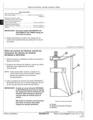 Bloque de cilindros, camisas, pistones y bielas
02
030
12
RG,RG34710,108 –63–13AUG99–2/2
Valor especificado
Altura de camisa (proyección)—
Altura sobre bloque 0.030— 0.117 mm (0.0012 —
0.0046 in.)
....................................
Diferencia máxima de altura
permisible en punto más cercano
de dos camisas adyacentes o
dentro de una camisa 0.05 mm (0.002 in.)
................................................
Suplementos disponibles de
camisa de cilindro—Espesor 0.05 mm (0.002 in.)
......................................
Espesor 0.10 mm (0.004 in.)
.......................................................................
IMPORTANTE: Se puede instalar SOLAMENTE UN
SUPLEMENTO DE CAMISA debajo de
una brida de camisa.
5. Añadir suplementos o sustituir una camisa que no
cumpla las especificaciones de proyección en uno de
sus puntos.
RG,RG34710,109 –63–13AUG99–1/2
Retiro de camisas de cilindros usando los
extractores de camisas de cilindros
D01062AA o D01073AA
RG1179
–UN–05DEC97
Retiro de camisas de cilindros
A—Camisa
B—Extractor de camisas de cilindros
C—Mordaza
1. Quitar los pernos y arandelas que fijan las camisas al
bloque de cilindros.
2. Enumerar las camisas de cilindros y marcar sus lados
delanteros para asegurarse de armarlas
correctamente.
NOTA: Cada camisa debe volverse a instalar en el
mismo cilindro del cual fue retirada. Siempre
guardar los pistones con sus camisas
correspondientes.
3. Usar un extractor de camisas de cilindro D01062AA o
D01073AA (B) junto con un martillo deslizante de 2.27
kg (5.0 lb) para sacar la camisa (A) del cilindro.
IMPORTANTE: Cuando se usa el extractor D01062AA
(o D01073AA) (B) para sacar la camisa
(A), asegurarse que la mordaza (C) del
extractor esté colocada en posición
correcta antes de intentar sacar la
camisa.
NO apretar el extractor excesivamente
para sacar la camisa. Ello puede
romper las camisas fácilmente.
CTM101 (06APR04) 02-030-12 Motores diesel POWERTECH de 10.5 l y 12.5 l
041904
PN=152
Continúa en la pág. siguiente
 
