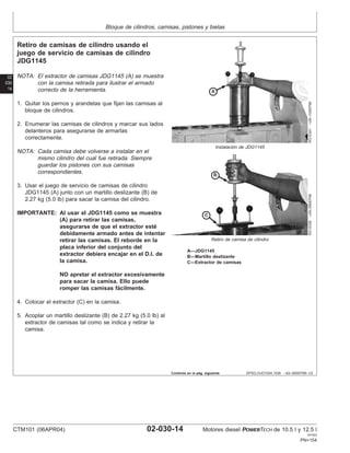 Bloque de cilindros, camisas, pistones y bielas
02
030
14
DPSG,OUO1004,1026 –63–09SEP99–1/2
Retiro de camisas de cilindro usando el
juego de servicio de camisas de cilindro
JDG1145
RG10341
–UN–10SEP99
Instalación de JDG1145
RG10339
–UN–09SEP99
Retiro de camisa de cilindro
A—JDG1145
B—Martillo deslizante
C—Extractor de camisas
NOTA: El extractor de camisas JDG1145 (A) se muestra
con la camisa retirada para ilustrar el armado
correcto de la herramienta.
1. Quitar los pernos y arandelas que fijan las camisas al
bloque de cilindros.
2. Enumerar las camisas de cilindros y marcar sus lados
delanteros para asegurarse de armarlas
correctamente.
NOTA: Cada camisa debe volverse a instalar en el
mismo cilindro del cual fue retirada. Siempre
guardar los pistones con sus camisas
correspondientes.
3. Usar el juego de servicio de camisas de cilindro
JDG1145 (A) junto con un martillo deslizante (B) de
2.27 kg (5.0 lb) para sacar la camisa del cilindro.
IMPORTANTE: Al usar el JDG1145 como se muestra
(A) para retirar las camisas,
asegurarse de que el extractor esté
debidamente armado antes de intentar
retirar las camisas. El reborde en la
placa inferior del conjunto del
extractor debiera encajar en el D.I. de
la camisa.
NO apretar el extractor excesivamente
para sacar la camisa. Ello puede
romper las camisas fácilmente.
4. Colocar el extractor (C) en la camisa.
5. Acoplar un martillo deslizante (B) de 2.27 kg (5.0 lb) al
extractor de camisas tal como se indica y retirar la
camisa.
Continúa en la pág. siguiente
CTM101 (06APR04) 02-030-14 Motores diesel POWERTECH de 10.5 l y 12.5 l
041904
PN=154
 