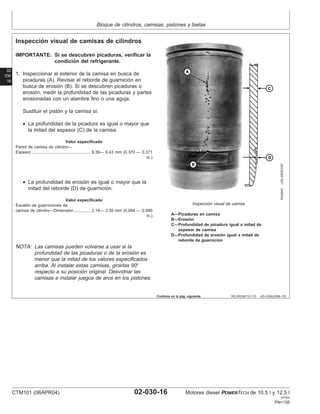 Bloque de cilindros, camisas, pistones y bielas
02
030
16
RG,RG34710,110 –63–03AUG99–1/2
Inspección visual de camisas de cilindros
RG4643
–UN–05DEC97
Inspección visual de camisa
A—Picaduras en camisa
B—Erosión
C—Profundidad de picadura igual a mitad de
espesor de camisa
D—Profundidad de erosión igual a mitad de
reborde de guarnición
IMPORTANTE: Si se descubren picaduras, verificar la
condición del refrigerante.
1. Inspeccionar el exterior de la camisa en busca de
picaduras (A). Revisar el reborde de guarnición en
busca de erosión (B). Si se descubren picaduras o
erosión, medir la profundidad de las picaduras y partes
erosionadas con un alambre fino o una aguja.
Sustituir el pistón y la camisa si:
• La profundidad de la picadura es igual o mayor que
la mitad del espesor (C) de la camisa.
Valor especificado
Pared de camisa de cilindro—
Espesor 9.39— 9.43 mm (0.370 — 0.371
in.)
...................................................
• La profundidad de erosión es igual o mayor que la
mitad del reborde (D) de guarnición.
Valor especificado
Escalón de guarniciones de
camisa de cilindro—Dimensión 2.14— 2.30 mm (0.084 — 0.090
in.)
..............
NOTA: Las camisas pueden volverse a usar si la
profundidad de las picaduras o de la erosión es
menor que la mitad de los valores especificados
arriba. Al instalar estas camisas, girarlas 90°
respecto a su posición original. Desvidriar las
camisas e instalar juegos de aros en los pistones.
Continúa en la pág. siguiente
CTM101 (06APR04) 02-030-16 Motores diesel POWERTECH de 10.5 l y 12.5 l
041904
PN=156
 
