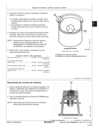 Bloque de cilindros, camisas, pistones y bielas
02
030
17
RG,RG34710,110 –63–03AUG99–2/2
RG1188
–UN–04DEC97
Inspección de D.I. de camisa
A—Roturas en la zona de la brida
B—Roturas en la zona de desplazamiento del aro
2. Examinar el DI de la camisa visualmente. Sustituir el
pistón y la camisa si:
• El patrón cuadriculado de bruñido no puede verse
inmediatamente debajo de la zona de volteo del aro
superior.
• Las picaduras o rasguños verticales profundos
pueden detectarse en la camisa usando la uña de
un dedo.
3. Examinar la camisa minuciosamente buscando señas
de fatiga, tales como roturas finas en la zona de la
brida (A) y roturas en la zona del recorrido de aro (B).
NOTA: Inspeccionar el bloque en busca de roturas y
erosión en las zonas de guarnición. (Ver
INSPECCION Y LIMPIEZA DEL BLOQUE DE
CILINDROS, más adelante en este grupo.)
4. Medir el D.E. de la camisa y compararlo con las
siguientes especificaciones.
Camisas de cilindro—Valor especificado
Zona de la brida—D.E. 151.565— 151.615 mm (5.9671
— 5.9691 in.)
...........................
D.E. superior para asentar
camisa—D.E. 145.795— 145.845 mm (5.7400
— 5.7419 in.)
...........................................
Zona de camisa de agua—D.E. 144.73— 144.99 mm (5.698 —
5.708 in.)
...............
D.E. inferior para asentar con
anillos O—D.E. 140.397— 140.447 mm (5.5274
— 5.5294 in.)
........................................
RG,RG34710,111 –63–30SEP97–1/2
Desvidriado de camisas de cilindros
R26164
–UN–13DEC88
Desvidriado de camisas
1. Fijar la camisa de cilindro en un soporte sujetador. Ver
DFRG3—SOPORTE DE CAMISAS DE CILINDRO, en
la Sección 05, Grupo 190, para el procedimiento de
armado del soporte sujetador.
2. Usar la bruñidora flexible de cilindros D17006BR para
desvidriar la camisa.
NOTA: Usar aceite para bruñir junto con la bruñidora
flexible para desvidriar las camisas.
CTM101 (06APR04) 02-030-17 Motores diesel POWERTECH de 10.5 l y 12.5 l
041904
PN=157
Continúa en la pág. siguiente
 