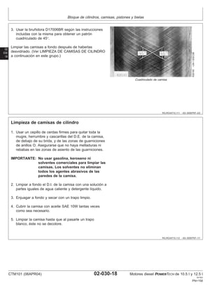Bloque de cilindros, camisas, pistones y bielas
02
030
18
RG,RG34710,111 –63–30SEP97–2/2
R26165
–UN–13DEC88
Cuadriculado de camisa
3. Usar la bruñidora D17006BR según las instrucciones
incluidas con la misma para obtener un patrón
cuadriculado de 45°.
Limpiar las camisas a fondo después de haberlas
desvidriado. (Ver LIMPIEZA DE CAMISAS DE CILINDRO
a continuación en este grupo.)
RG,RG34710,112 –63–30SEP97–1/1
Limpieza de camisas de cilindro
1. Usar un cepillo de cerdas firmes para quitar toda la
mugre, herrumbre y cascarillas del D.E. de la camisa,
de debajo de su brida, y de las zonas de guarniciones
de anillos O. Asegurarse que no haya melladuras ni
rebabas en las zonas de asiento de las guarniciones.
IMPORTANTE: No usar gasolina, keroseno ni
solventes comerciales para limpiar las
camisas. Los solventes no eliminan
todos los agentes abrasivos de las
paredes de la camisa.
2. Limpiar a fondo el D.I. de la camisa con una solución a
partes iguales de agua caliente y detergente lı́quido.
3. Enjuagar a fondo y secar con un trapo limpio.
4. Cubrir la camisa con aceite SAE 10W tantas veces
como sea necesario.
5. Limpiar la camisa hasta que al pasarle un trapo
blanco, éste no se decolore.
CTM101 (06APR04) 02-030-18 Motores diesel POWERTECH de 10.5 l y 12.5 l
041904
PN=158
 