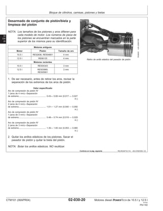 Bloque de cilindros, camisas, pistones y bielas
02
030
20
RG,RG34710,114 –63–01NOV00–1/2
Desarmado de conjunto de pistón/biela y
limpieza del pistón
RG8400
–UN–22MAY98
Retiro de anillo elástico del pasador de pistón
NOTA: Los tamaños de los pistones y aros difieren para
cada modelo de motor. Los números de pieza de
los pistones se encuentran marcados en la parte
superior de los mismos para su identificación.
Motores antiguos
Motor Pistón Tamaño de aro
10.5 l RE52836, RE504801 4 mm
12.5 l RE66125 4 mm
Motores recientes
10.5 l RE504343 3 mm
12.5 l RE503969, 3 mm
RE505901
1. De ser necesario, antes de retirar los aros, revisar la
separación de los extremos de los aros de pistón.
Valor especificado
Aro de compresión de pistón N°
1 (aros de 4 mm)—Separación
de extremo 0.43— 0.69 mm (0.017 — 0.027
in.)
..............................................
Aro de compresión de pistón N°
2 (aros de 4 mm)—Separación
de extremo 1.01— 1.27 mm (0.040 — 0.050
in.)
..............................................
Aro de compresión de pistón N°
1 (aros de 3 mm)—Separación
de extremo 0.48— 0.74 mm (0.019 — 0.029
in.)
..............................................
Aro de compresión de pistón N°
2 (aros de 3 mm)—Separación
de extremo 1.35— 1.65 mm (0.053 — 0.065
in.)
..............................................
2. Quitar los anillos elásticos de los pistones. Sacar el
pasador de pistón y quitar la biela del pistón.
NOTA: Botar los anillos elásticos. NO reutilizar.
Continúa en la pág. siguiente
CTM101 (06APR04) 02-030-20 Motores diesel POWERTECH de 10.5 l y 12.5 l
041904
PN=160
 