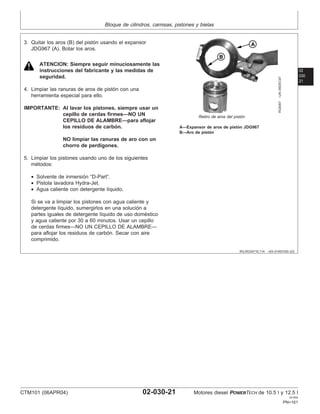 Bloque de cilindros, camisas, pistones y bielas
02
030
21
RG,RG34710,114 –63–01NOV00–2/2
RG8367
–UN–09DEC97
Retiro de aros del pistón
A—Expansor de aros de pistón JDG967
B—Aro de pistón
3. Quitar los aros (B) del pistón usando el expansor
JDG967 (A). Botar los aros.
ATENCION: Siempre seguir minuciosamente las
instrucciones del fabricante y las medidas de
seguridad.
4. Limpiar las ranuras de aros de pistón con una
herramienta especial para ello.
IMPORTANTE: Al lavar los pistones, siempre usar un
cepillo de cerdas firmes—NO UN
CEPILLO DE ALAMBRE—para aflojar
los residuos de carbón.
NO limpiar las ranuras de aro con un
chorro de perdigones.
5. Limpiar los pistones usando uno de los siguientes
métodos:
• Solvente de inmersión “D-Part”.
• Pistola lavadora Hydra-Jet.
• Agua caliente con detergente lı́quido.
Si se va a limpiar los pistones con agua caliente y
detergente lı́quido, sumergirlos en una solución a
partes iguales de detergente lı́quido de uso doméstico
y agua caliente por 30 a 60 minutos. Usar un cepillo
de cerdas firmes—NO UN CEPILLO DE ALAMBRE—
para aflojar los residuos de carbón. Secar con aire
comprimido.
CTM101 (06APR04) 02-030-21 Motores diesel POWERTECH de 10.5 l y 12.5 l
041904
PN=161
 