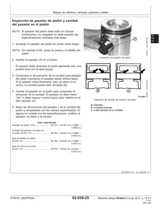 Bloque de cilindros, camisas, pistones y bielas
02
030
25
RG,RG34710,118 –63–13AUG99–1/1
Inspección de pasador de pistón y cavidad
del pasador en el pistón
RG5231
–UN–05DEC97
Instalación del pasador de pistón
RG4984
–UN–05DEC97
Inspección de cavidad del pasador de pistón
A—Pasador
B—Cavidad ahusada
C—Lado opuesto de la cavidad
NOTA: El pasador del pistón debe estar en buenas
condiciones y su desgaste no debe exceder las
especificaciones indicadas más abajo.
1. Sumergir el pasador del pistón en aceite motor limpio.
NOTA: En motores 6125, armar la corona y la faldilla del
pistón.
2. Insertar el pasador (A) en el pistón.
El pasador debe atravesar el pistón aplicando sólo una
presión leve con el dedo pulgar.
3. Comprobar el ahusamiento de la cavidad para pasador
del pistón insertando el pasador desde ambos lados.
Si el pasador entra libremente, pero se atora en el
centro, la cavidad puede estar ahusada (B).
4. Insertar el pasador en el pistón para comprobar la
alineación de la cavidad. El pasador no debe hacer
“clic” ni debe requerir mucha fuerza para meterlo en el
lado opuesto (C).
5. Medir las dimensiones del pasador y de la cavidad del
pistón y compararlas con los valores especificados. Si
alguna no cumple con las especificaciones, sustituir el
pasador, el pistón y la camisa.
Valor especificado
Pasador de pistón—D.E. 50.772— 50.787 mm (1.9989 —
1.9995 in.)
........................
Cavidad del pasador de pistón en
el pistón (6105)—D.I. 50.795— 50.805 mm (1.9998 —
2.0002 in.)
.............................
Buje de faldilla de pistón
(6125)—D.I. 50.798— 50.808 mm (1.9999 —
2.0003 in.)
............................................
Buje de corona de pistón
(6125)—D.I. 50.810— 50.825 mm (2.0004 —
2.0010 in.)
............................................
CTM101 (06APR04) 02-030-25 Motores diesel POWERTECH de 10.5 l y 12.5 l
041904
PN=165
 