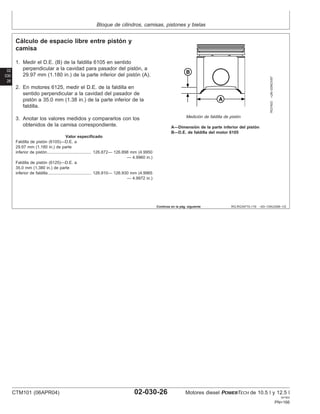 Bloque de cilindros, camisas, pistones y bielas
02
030
26
RG,RG34710,119 –63–13AUG99–1/2
Cálculo de espacio libre entre pistón y
camisa
RG7403
–UN–03NOV97
Medición de faldilla de pistón
A—Dimensión de la parte inferior del pistón
B—D.E. de faldilla del motor 6105
1. Medir el D.E. (B) de la faldilla 6105 en sentido
perpendicular a la cavidad para pasador del pistón, a
29.97 mm (1.180 in.) de la parte inferior del pistón (A).
2. En motores 6125, medir el D.E. de la faldilla en
sentido perpendicular a la cavidad del pasador de
pistón a 35.0 mm (1.38 in.) de la parte inferior de la
faldilla.
3. Anotar los valores medidos y compararlos con los
obtenidos de la camisa correspondiente.
Valor especificado
Faldilla de pistón (6105)—D.E. a
29.97 mm (1.180 in.) de parte
inferior de pistón 126.872— 126.898 mm (4.9950
— 4.9960 in.)
......................................
Faldilla de pistón (6125)—D.E. a
35.0 mm (1.380 in.) de parte
inferior de faldilla 126.910— 126.930 mm (4.9965
— 4.9972 in.)
.....................................
Continúa en la pág. siguiente
CTM101 (06APR04) 02-030-26 Motores diesel POWERTECH de 10.5 l y 12.5 l
041904
PN=166
 