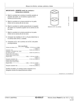 Bloque de cilindros, camisas, pistones y bielas
02
030
27
RG,RG34710,119 –63–13AUG99–2/2
RG10049
–UN–07JAN03
Medición de D.I. de camisas
IMPORTANTE: SIEMPRE medir las camisas a
temperatura ambiente.
4. Medir la cavidad de la camisa en sentido paralelo al
pasador del pistón, en el extremo superior de la
carrera (A) de los aros.
5. Medir la cavidad en la misma posición en la parte
inferior de la carrera (B) de los aros.
6. Medir la cavidad en sentido perpendicular al pasador
del pistón en el extremo superior de la carrera (C) de
los aros.
7. Medir la cavidad en la misma posición en la parte
inferior de la carrera (D) de los aros.
8. Comparar las medidas A, B, C y D para determinar si
la camisa está cónica u ovalada.
9. Comparar el D.I. de la camisa con el D.E. del pistón
correspondiente
Valor especificado
Camisa de cilindro—D.I. 126.990— 127.010 mm (4.9996
— 5.0004 in.)
..........................
Ovalación máx. 0.020 mm (0.0008 in.)
.......................................................
Desgaste o conicidad máx. (zona
de carrera de aros) 0.030 mm (0.0012 in.)
................................................
Espacio libre entre pistón y
camisa (pieza nueva 6105)—
Espacio libre 0.092— 0.138 mm (0.0036 —
0.0054 in.)
...............................................
Desgaste aceptable máx. 0.152 mm (0.0060 in.)
.......................................
Espacio libre entre pistón y
camisa (pieza nueva 6125)—
Espacio libre 0.060— 0.100 mm (0.0024 —
0.0039 in.)
...............................................
Desgaste aceptable máx. 0.152 mm (0.0060 in.)
.......................................
Sustituir el pistón y la camisa (como conjunto) si su
desgaste excede las especificaciones dadas.
CTM101 (06APR04) 02-030-27 Motores diesel POWERTECH de 10.5 l y 12.5 l
041904
PN=167
 