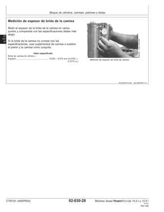 Bloque de cilindros, camisas, pistones y bielas
02
030
28
RG,RG34710,120 –63–30SEP97–1/1
Medición de espesor de brida de la camisa
RG8199
–UN–21MAY98
Medición de espesor de brida de camisa
Medir el espesor de la brida de la camisa en varios
puntos y compararla con las especificaciones dadas más
abajo.
Si la brida de la camisa no cumple con las
especificaciones, usar suplementos de camisa o sustituir
el pistón y la camisa como conjunto.
Valor especificado
Brida de camisa de cilindro—
Espesor 9.525— 9.575 mm (0.3750 —
0.3770 in.)
.......................................................
CTM101 (06APR04) 02-030-28 Motores diesel POWERTECH de 10.5 l y 12.5 l
041904
PN=168
 