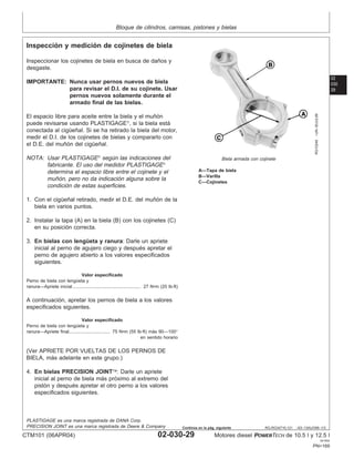 Bloque de cilindros, camisas, pistones y bielas
02
030
29
RG,RG34710,121 –63–13AUG99–1/3
Inspección y medición de cojinetes de biela
RG10246
–UN–30JUL99
Biela armada con cojinete
A—Tapa de biela
B—Varilla
C—Cojinetes
Inspeccionar los cojinetes de biela en busca de daños y
desgaste.
IMPORTANTE: Nunca usar pernos nuevos de biela
para revisar el D.I. de su cojinete. Usar
pernos nuevos solamente durante el
armado final de las bielas.
El espacio libre para aceite entre la biela y el muñón
puede revisarse usando PLASTIGAGE
, si la biela está
conectada al cigüeñal. Si se ha retirado la biela del motor,
medir el D.I. de los cojinetes de bielas y compararlo con
el D.E. del muñón del cigüeñal.
NOTA: Usar PLASTIGAGE
según las indicaciones del
fabricante. El uso del medidor PLASTIGAGE
determina el espacio libre entre el cojinete y el
muñón, pero no da indicación alguna sobre la
condición de estas superficies.
1. Con el cigüeñal retirado, medir el D.E. del muñón de la
biela en varios puntos.
2. Instalar la tapa (A) en la biela (B) con los cojinetes (C)
en su posición correcta.
3. En bielas con lengüeta y ranura: Darle un apriete
inicial al perno de agujero ciego y después apretar el
perno de agujero abierto a los valores especificados
siguientes.
Valor especificado
Perno de biela con lengüeta y
ranura—Apriete inicial 27 N•m (20 lb-ft)
.....................................................
A continuación, apretar los pernos de biela a los valores
especificados siguientes.
Valor especificado
Perno de biela con lengüeta y
ranura—Apriete final 75 N•m (55 lb-ft) más 90—100°
en sentido horario
................................
(Ver APRIETE POR VUELTAS DE LOS PERNOS DE
BIELA, más adelante en este grupo.)
4. En bielas PRECISION JOINT: Darle un apriete
inicial al perno de biela más próximo al extremo del
pistón y después apretar el otro perno a los valores
especificados siguientes.
PLASTIGAGE es una marca registrada de DANA Corp.
PRECISION JOINT es una marca registrada de Deere & Company
CTM101 (06APR04) 02-030-29 Motores diesel POWERTECH de 10.5 l y 12.5 l
041904
PN=169
Continúa en la pág. siguiente
 