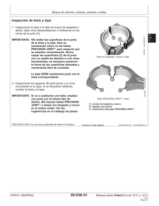 Bloque de cilindros, camisas, pistones y bielas
02
030
31
RG,RG34710,122 –63–02AUG99–1/4
Inspección de biela y tapa
RG3749
–UN–04DEC97
Biela con lengüeta y ranura y tapa
RG10301
–UN–27AUG99
Biela PRECISION JOINT y tapa
A—Juntas de lengüeta y ranura
B—Agujero para perno
C—Superficies adosadas PRECISION JOINT
1. Inspeccionar la tapa y la biela en busca de desgaste o
daños, tales como desportilladuras o melladuras en las
zonas de la junta (A).
IMPORTANTE: NO mellar las superficies de la junta
de la biela y la tapa. Esto es
sumamente crı́tico en las bielas
PRECISION JOINT para asegurar que
se asienten correctamente. Nunca
raspar las superficies (C) de la junta
con un cepillo de alambre ni con otras
herramientas; es necesario preservar
la forma de las superficies adosadas y
mantenerlas libre de suciedad.
La tapa DEBE mantenerse junto con la
biela correspondiente.
2. Inspeccionar los agujeros (B) para perno y su zona
circundante en la tapa. Si se descubren defectos,
sustituir la biela y la tapa.
IMPORTANTE: Si va a sustituirse una biela, emplear
una junta con el mismo tipo de
diseño. NO mezclar bielas PRECISION
JOINT y bielas con lengüeta y ranura
en el mismo motor. Ver las
sugerencias en el catálogo de piezas.
PRECISION JOINT es una marca registrada de Deere & Company Continúa en la pág. siguiente
CTM101 (06APR04) 02-030-31 Motores diesel POWERTECH de 10.5 l y 12.5 l
041904
PN=171
 