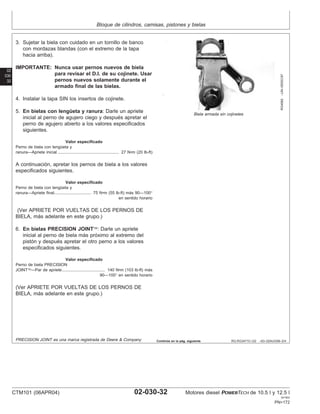 Bloque de cilindros, camisas, pistones y bielas
02
030
32
RG,RG34710,122 –63–02AUG99–2/4
RG4982
–UN–05DEC97
Biela armada sin cojinetes
3. Sujetar la biela con cuidado en un tornillo de banco
con mordazas blandas (con el extremo de la tapa
hacia arriba).
IMPORTANTE: Nunca usar pernos nuevos de biela
para revisar el D.I. de su cojinete. Usar
pernos nuevos solamente durante el
armado final de las bielas.
4. Instalar la tapa SIN los insertos de cojinete.
5. En bielas con lengüeta y ranura: Darle un apriete
inicial al perno de agujero ciego y después apretar el
perno de agujero abierto a los valores especificados
siguientes.
Valor especificado
Perno de biela con lengüeta y
ranura—Apriete inicial 27 N•m (20 lb-ft)
.....................................................
A continuación, apretar los pernos de biela a los valores
especificados siguientes.
Valor especificado
Perno de biela con lengüeta y
ranura—Apriete final 75 N•m (55 lb-ft) más 90—100°
en sentido horario
................................
(Ver APRIETE POR VUELTAS DE LOS PERNOS DE
BIELA, más adelante en este grupo.)
6. En bielas PRECISION JOINT: Darle un apriete
inicial al perno de biela más próximo al extremo del
pistón y después apretar el otro perno a los valores
especificados siguientes.
Valor especificado
Perno de biela PRECISION
JOINT—Par de apriete 140 N•m (103 lb-ft) más
90—100° en sentido horario
.....................................
(Ver APRIETE POR VUELTAS DE LOS PERNOS DE
BIELA, más adelante en este grupo.)
PRECISION JOINT es una marca registrada de Deere & Company Continúa en la pág. siguiente
CTM101 (06APR04) 02-030-32 Motores diesel POWERTECH de 10.5 l y 12.5 l
041904
PN=172
 
