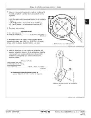 Bloque de cilindros, camisas, pistones y bielas
02
030
33
RG,RG34710,122 –63–02AUG99–3/4
RG1549
–UN–20NOV97
Medición de cavidad de biela armada
7. Usar un micrómetro interior para medir el centro de la
cavidad de la biela y anotar las medidas de la forma
siguiente:
• (A) A ángulo recto respecto a la junta de la biela y la
tapa.
• (B) A 45 grados a la izquierda de la medida (A).
• (C) A 45 grados a la derecha de la medida (A).
8. Comparar las medidas.
Valor especificado
Cavidad de biela (para cojinete
de muñón del cigüeñal)—D.I. 93.76— 93.79 mm (3.6915 —
3.6925 in.)
....................
Si la diferencia entre la medida más grande y la más
pequeña es mayor que 0.038 mm (0.0015 in.), la biela y
la tapa están ovaladas. Sustituir la biela y la tapa.
RG,RG34710,122 –63–02AUG99–4/4
RG8420
–UN–09DEC97
Medición de centro a centro de cavidades de
biela
A—Dimensión de centro a centro de cavidad de
pasador del pistón de biela a cavidad del cigüeñal
9. Medir la dimensión (A) del centro de la cavidad del
pasador del pistón al centro de la cavidad del cigüeñal
y compararla con las especificaciones dadas. Si la
medida no corresponde con las especificaciones,
sustituir la biela.
Valor especificado
Lı́nea central de biela entre
cavidad del pasador de pistón y
cavidad del cigüeñal (pieza
nueva)—Dimensión 263.95— 264.05 mm (10.392 —
10.396 in.)
................................
CTM101 (06APR04) 02-030-33 Motores diesel POWERTECH de 10.5 l y 12.5 l
041904
PN=173
 