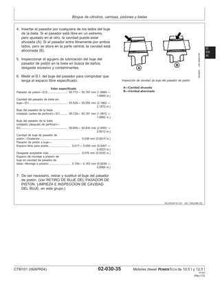 Bloque de cilindros, camisas, pistones y bielas
02
030
35
RG,RG34710,123 –63–13AUG99–2/2
RG4924
–UN–20NOV97
Inspección de cavidad de buje del pasador de pistón
A—Cavidad ahusada
B—Cavidad abocinada
4. Insertar el pasador por cualquiera de los lados del buje
de la biela. Si el pasador está libre en un extremo,
pero ajustado en el otro, la cavidad puede estar
ahusada (A). Si el pasador entra libremente por ambos
lados, pero se atora en la parte central, la cavidad está
abocinada (B).
5. Inspeccionar el agujero de lubricación del buje del
pasador de pistón en la biela en busca de daños,
desgaste excesivo y contaminantes.
6. Medir el D.I. del buje del pasador para comprobar que
tenga el espacio libre especificado.
Valor especificado
Pasador de pistón—D.E. 50.772— 50.787 mm (1.9989 —
1.9995 in.)
........................
Cavidad del pasador de biela sin
buje—D.I. 55.529— 55.555 mm (2.1862 —
2.1872 in.)
................................................
Buje del pasador de la biela
instalado (antes de perforar)—D.I. 50.729— 50.781 mm (1.9972 —
1.9992 in.)
.........
Buje del pasador de la biela
instalado (después de perforar)—
D.I. 50.805— 50.830 mm (2.0002 —
2.0012 in.)
..........................................................
Cavidad de buje de pasador de
pistón—Ovalación 0.038 mm (0.0015 in.)
...................................................
Pasador de pistón a buje—
Espacio libre para aceite 0.017— 0.059 mm (0.0007 —
0.0023 in.)
............................
Desgaste aceptable máx. 0.076 mm (0.0030 in.)
.......................................
Espacio de montaje a presión de
buje en cavidad de pasador de
biela—Montaje a presión 0.100— 0.163 mm (0.0039 —
0.0064 in.)
...........................
7. De ser necesario, retirar y sustituir el buje del pasador
de pistón. (Ver RETIRO DE BUJE DEL PASADOR DE
PISTON, LIMPIEZA E INSPECCION DE CAVIDAD
DEL BUJE, en este grupo.)
CTM101 (06APR04) 02-030-35 Motores diesel POWERTECH de 10.5 l y 12.5 l
041904
PN=175
 