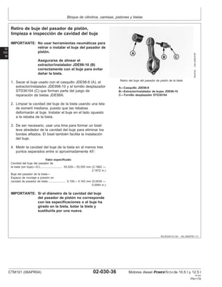 Bloque de cilindros, camisas, pistones y bielas
02
030
36
RG,RG34710,124 –63–30SEP97–1/1
Retiro de buje del pasador de pistón,
limpieza e inspección de cavidad del buje
RG4723
–UN–20NOV97
Retiro del buje del pasador de pistón de la biela
A—Casquillo JDE98-8
B—Extractor/instalador de bujes JDE98-10
C—Tornillo desplazador STD36104
IMPORTANTE: No usar herramientas neumáticas para
retirar o instalar el buje del pasador de
pistón.
Asegurarse de alinear el
extractor/instalador JDE98-10 (B)
correctamente con el buje para evitar
dañar la biela.
1. Sacar el buje usado con el casquillo JDE98-8 (A), el
extractor/instalador JDE998-10 y el tornillo desplazador
STD36104 (C) que forman parte del juego de
reparación de bielas JDE98A.
2. Limpiar la cavidad del buje de la biela usando una tela
de esmeril mediana, puesto que las rebabas
deformarán al buje. Instalar el buje en el lado opuesto
a la rebaba de la biela.
3. De ser necesario, usar una lima para formar un bisel
leve alrededor de la cavidad del buje para eliminar los
bordes afilados. El bisel también facilita la instalación
del buje.
4. Medir la cavidad del buje de la biela en al menos tres
puntos separados entre sı́ aproximadamente 45°.
Valor especificado
Cavidad del buje del pasador de
la biela (sin buje)—D.I. 55.529— 55.555 mm (2.1862 —
2.1872 in.)
...........................
Buje del pasador de la biela—
Espacio de montaje a presión en
cavidad de pasador de biela 0.100— 0.163 mm (0.0039 —
0.0064 in.)
......................
IMPORTANTE: Si el diámetro de la cavidad del buje
del pasador de pistón no corresponde
con las especificaciones o el buje ha
girado en la biela, botar la biela y
sustituirla por una nueva.
CTM101 (06APR04) 02-030-36 Motores diesel POWERTECH de 10.5 l y 12.5 l
041904
PN=176
 
