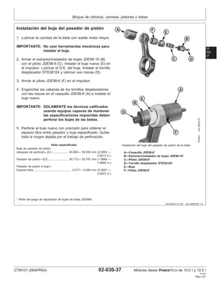 Bloque de cilindros, camisas, pistones y bielas
02
030
37
RG,RG34710,125 –63–30SEP97–1/1
Instalación del buje del pasador de pistón
RG8421
–UN–09DEC97
Instalación del buje del pasador de pistón de la biela
A—Casquillo JDE98-81
B—Extractor/instalador de bujes JDE98-101
C—Piloto JDE98-91
D—Tornillo desplazador STD361041
E—Buje
F—Piloto JDE98-61
1. Lubricar la cavidad de la biela con aceite motor limpio.
IMPORTANTE: No usar herramientas mecánicas para
instalar el buje.
2. Armar el extractor/instalador de bujes JDE98-10 (B)
con el piloto JDE98-9 (C). Instalar el buje nuevo (E) en
el impulsor. Lubricar el D.E. del buje. Instalar el tornillo
desplazador STD36104 y lubricar sus roscas (D).
3. Armar el piloto JDE98-6 (F) en el impulsor.
4. Enganchar las cabezas de los tornillos desplazadores
con las roscas en el casquillo JDE98-8 (A) e instalar el
buje nuevo.
IMPORTANTE: SOLAMENTE los técnicos calificados
usando equipos capaces de mantener
las especificaciones requeridas deben
perforar los bujes de las bielas.
5. Perforar el buje nuevo con precisión para obtener el
espacio libre entre pasador y buje especificado. Quitar
toda la mugre dejada por el trabajo de perforación.
Valor especificado
Buje de pasador de pistón
(después de perforar)—D.I. 50.805— 50.830 mm (2.0002 —
2.0012 in.)
....................
Pasador de pistón—D.E. 50.772— 50.787 mm (1.9989 —
1.9995 in.)
........................
Pasador de pistón a buje—
Espacio libre 0.017— 0.059 mm (0.0007 —
0.0023 in.)
...............................................
1
Parte del juego de reparación de bujes de biela JDE98A.
CTM101 (06APR04) 02-030-37 Motores diesel POWERTECH de 10.5 l y 12.5 l
041904
PN=177
 