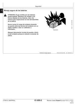 Seguridad
01
000
2
DPSG,OUO1004,2758 –63–11MAY00–1/2
Manejo seguro de las baterı́as
TS204
–UN–23AUG88
Explosión
ATENCION: El gas emitido por las baterı́as
puede explotar. Mantener las chispas y las
llamas alejadas de las baterı́as. Usar una
linterna para inspeccionar el nivel del electrólito
de la baterı́a.
Nunca revisar la carga de la baterı́a haciendo
un puente entre los bornes de la baterı́a con un
objeto metálico. Usar un voltı́metro o
hidrómetro.
Siempre desconectar la pinza de puesta a tierra
(-) de la baterı́a primero y volverla a conectar de
último.
Continúa en la pág. siguiente
CTM101 (06APR04) 01-000-2 Motores diesel POWERTECH de 10.5 l y 12.5 l
041904
PN=18
 