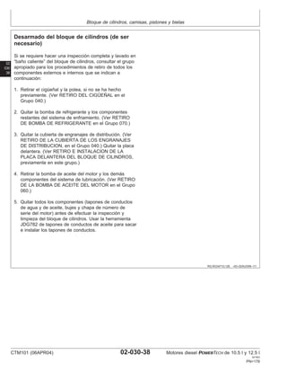 Bloque de cilindros, camisas, pistones y bielas
02
030
38
RG,RG34710,126 –63–02AUG99–1/1
Desarmado del bloque de cilindros (de ser
necesario)
Si se requiere hacer una inspección completa y lavado en
“baño caliente” del bloque de cilindros, consultar el grupo
apropiado para los procedimientos de retiro de todos los
componentes externos e internos que se indican a
continuación:
1. Retirar el cigüeñal y la polea, si no se ha hecho
previamente. (Ver RETIRO DEL CIGÜEÑAL en el
Grupo 040.)
2. Quitar la bomba de refrigerante y los componentes
restantes del sistema de enfriamiento. (Ver RETIRO
DE BOMBA DE REFRIGERANTE en el Grupo 070.)
3. Quitar la cubierta de engranajes de distribución. (Ver
RETIRO DE LA CUBIERTA DE LOS ENGRANAJES
DE DISTRIBUCION, en el Grupo 040.) Quitar la placa
delantera. (Ver RETIRO E INSTALACION DE LA
PLACA DELANTERA DEL BLOQUE DE CILINDROS,
previamente en este grupo.)
4. Retirar la bomba de aceite del motor y los demás
componentes del sistema de lubricación. (Ver RETIRO
DE LA BOMBA DE ACEITE DEL MOTOR en el Grupo
060.)
5. Quitar todos los componentes (tapones de conductos
de agua y de aceite, bujes y chapa de número de
serie del motor) antes de efectuar la inspección y
limpieza del bloque de cilindros. Usar la herramienta
JDG782 de tapones de conductos de aceite para sacar
e instalar los tapones de conductos.
CTM101 (06APR04) 02-030-38 Motores diesel POWERTECH de 10.5 l y 12.5 l
041904
PN=178
 