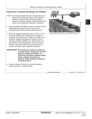 Bloque de cilindros, camisas, pistones y bielas
02
030
39
RG,RG34710,127 –63–09SEP99–1/2
Inspección y limpieza del bloque de cilindros
RG8210
–UN–21MAY98
Limpieza de roscas de pernos de la culata en bloque
NOTA: Es necesario quitar todos los componentes y los
tapones de conductos de agua y de aceite del
bloque de cilindros antes de inspeccionarlo y
limpiarlo. Consultar el grupo correspondiente para
retirar los componentes exteriores e interiores.
1. Usar el cepillo D17015BR de ranuras de anillo O o uno
equivalente para limpiar toda la mugre de las
cavidades para anillos de las camisas de cilindro.
2. Quitar las espigas localizadoras de la culata, si no se
ha hecho previamente. Limpiar todos los agujeros
roscados de los pernos de montaje de la culata, en la
superficie superior del bloque de cilindros. Usar un
macho de aterrajar JDG978 ó un macho M16 x 2.0
equivalente de aproximadamente 152.4 mm (6.0 in.)
de largo. Usar aire comprimido para quitar toda la
mugre y los fluidos de los agujeros de pernos.
IMPORTANTE: Si el bloque de cilindros se limpia en
un baño caliente, asegurarse de retirar
todas las piezas de aluminio. Las
soluciones del tanque caliente pueden
dañar o destruir las piezas de
aluminio. Quitar todas las chapas de
números de serie.
3. Limpiar el bloque a fondo con solvente limpiador,
vapor a presión o un baño caliente.
Continúa en la pág. siguiente
CTM101 (06APR04) 02-030-39 Motores diesel POWERTECH de 10.5 l y 12.5 l
041904
PN=179
 