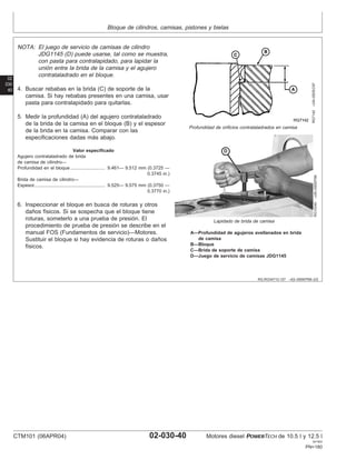 Bloque de cilindros, camisas, pistones y bielas
02
030
40
RG,RG34710,127 –63–09SEP99–2/2
RG7142
–UN–05DEC97
Profundidad de orificios contrataladrados en camisa
RG10340
–UN–09SEP99
Lapidado de brida de camisa
A—Profundidad de agujeros avellanados en brida
de camisa
B—Bloque
C—Brida de soporte de camisa
D—Juego de servicio de camisas JDG1145
NOTA: El juego de servicio de camisas de cilindro
JDG1145 (D) puede usarse, tal como se muestra,
con pasta para contralapidado, para lapidar la
unión entre la brida de la camisa y el agujero
contrataladrado en el bloque.
4. Buscar rebabas en la brida (C) de soporte de la
camisa. Si hay rebabas presentes en una camisa, usar
pasta para contralapidado para quitarlas.
5. Medir la profundidad (A) del agujero contrataladrado
de la brida de la camisa en el bloque (B) y el espesor
de la brida en la camisa. Comparar con las
especificaciones dadas más abajo.
Valor especificado
Agujero contrataladrado de brida
de camisa de cilindro—
Profundidad en el bloque 9.461— 9.512 mm (0.3725 —
0.3745 in.)
...........................
Brida de camisa de cilindro—
Espesor 9.525— 9.575 mm (0.3750 —
0.3770 in.)
.......................................................
6. Inspeccionar el bloque en busca de roturas y otros
daños fı́sicos. Si se sospecha que el bloque tiene
roturas, someterlo a una prueba de presión. El
procedimiento de prueba de presión se describe en el
manual FOS (Fundamentos de servicio)—Motores.
Sustituir el bloque si hay evidencia de roturas o daños
fı́sicos.
CTM101 (06APR04) 02-030-40 Motores diesel POWERTECH de 10.5 l y 12.5 l
041904
PN=180
 