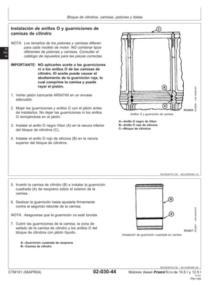 Bloque de cilindros, camisas, pistones y bielas
02
030
44
RG,RG34710,130 –63–01NOV00–1/2
Instalación de anillos O y guarniciones de
camisas de cilindro
RG3826
–UN–04DEC97
Anillos O y guarnición de camisa
A—Anillo O negro de Viton
B—Anillo O rojo de silicona
C—Bloque de cilindros
NOTA: Los tamaños de los pistones y camisas difieren
para cada modelo de motor. NO combinar tipos
diferentes de pistones y camisas. Consultar el
catálogo de repuestos para las piezas correctas.
IMPORTANTE: NO aplicarles aceite a las guarniciones
ni a los anillos O de las camisas de
cilindro. El aceite puede causar el
abultamiento de la guarnición roja, lo
cual comprime la camisa y puede
rayar el pistón.
1. Verter jabón lubricante AR54749 en un envase
adecuado.
2. Mojar las guarniciones y anillos O con el jabón antes
de instalarlos. No dejar las guarniciones ni los anillos
O remojándose en el jabón.
3. Instalar el anillo O negro Viton (A) en la ranura inferior
del bloque de cilindros (C).
4. Instalar el anillo O rojo de silicona (B) en la ranura
superior del bloque de cilindros.
RG,RG34710,130 –63–01NOV00–2/2
RG3827
–UN–04DEC97
Instalación de guarnición cuadrada en camisa
A—Guarnición cuadrada de neopreno
B—Camisa de cilindro
5. Invertir la camisa de cilindro (B) e instalar la guarnición
cuadrada (A) de neopreno sobre el exterior de la
camisa.
6. Deslizar la guarnición hasta ajustarla firmemente
contra el segundo reborde de la camisa.
NOTA: Asegurarse que la guarnición no esté torcida.
7. Cubrir las guarniciones de la camisa, la zona de
sellado de la camisa de cilindro y los anillos O del
bloque de cilindros con jabón lı́quido.
CTM101 (06APR04) 02-030-44 Motores diesel POWERTECH de 10.5 l y 12.5 l
041904
PN=184
 