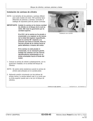 Bloque de cilindros, camisas, pistones y bielas
02
030
45
RG,RG34710,131 –63–01NOV00–1/2
Instalación de camisas de cilindro
RG2772
–UN–04DEC97
Instalación de la camisa
NOTA: Los tamaños de los pistones y camisas difieren
para cada modelo de motor. NO combinar tipos
diferentes de pistones y camisas. Consultar el
catálogo de repuestos para las piezas correctas.
IMPORTANTE: Instalar la camisa en la misma cavidad
de cilindro en el bloque de la cual se
retiró. NO rozar la guarnición por la
cavidad superior.
Si el D.E. de la camisa se ha picado o
erosionado y su espesor es de menos
de la mitad del espesor especificado,
girar la camisa 90° respecto a la
posición que tenı́a al sacarla. Girar la
sección picada de la camisa hacia la
parte delantera o trasera del motor.
Si la camisa no está picada ni
erosionada, no es necesario girarla.
Instalar las camisas con las marcas
identificadoras (estampadas en su
brida) orientadas hacia el frente del
motor.
1. Colocar la camisa de cilindro cuidadosamente, con la
guarnición instalada, en la cavidad del bloque de
cilindros.
NOTA: Se siente cierta resistencia cuando la camisa de
cilindro está alineada con la cavidad piloto.
2. Aplicando presión únicamente con las palmas de
ambas manos, la camisa deberá caer a un punto que
su brida superior quede casi a ras con el bloque de
cilindros.
Continúa en la pág. siguiente
CTM101 (06APR04) 02-030-45 Motores diesel POWERTECH de 10.5 l y 12.5 l
041904
PN=185
 
