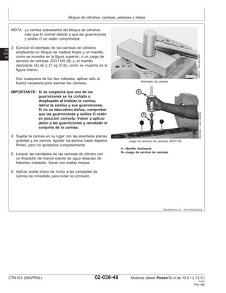 Bloque de cilindros, camisas, pistones y bielas
02
030
46
RG,RG34710,131 –63–01NOV00–2/2
T48319
–UN–23FEB89
Asentado de camisa
RG10342
–UN–10SEP99
Juego de servicio de camisas JDG1145
A—Martillo deslizante
B—Juego de servicio de camisas
NOTA: La camisa sobresaldrá del bloque de cilindros
más que lo normal debido a que las guarniciones
y anillos O no están comprimidos.
3. Concluir el asentado de las camisas de cilindros
empleando un bloque de madera limpio y un martillo,
como se muestra en la figura superior, o un juego de
servicio de camisas JDG1145 (B) y un martillo
deslizante (A) de 2.27 kg (5 lb), como se muestra en la
figura inferior.
Con cualquiera de los dos métodos, aplicar sólo la
fuerza necesaria para asentar las camisas.
IMPORTANTE: Si se sospecha que una de las
guarniciones se ha cortado o
desplazado al instalar la camisa,
retirar la camisa y sus guarniciones.
Si no se descubren daños, comprobar
que las guarniciones y anillos O estén
en posición correcta. Volver a aplicar
jabón a las guarniciones y reinstalar el
conjunto de la camisa.
4. Sujetar la camisa en su lugar con las arandelas planas
grandes y los pernos. Ajustar los pernos hasta dejarlos
firmes, pero no apretarlos completamente.
5. Limpiar las cavidades de las camisas de cilindro con
un limpiador de manos exento de agua después de
haberlas instalado. Secar con toallas limpias.
6. Aplicar aceite limpio de motor a las cavidades de
camisa de inmediato para evitar la corrosión.
CTM101 (06APR04) 02-030-46 Motores diesel POWERTECH de 10.5 l y 12.5 l
041904
PN=186
 
