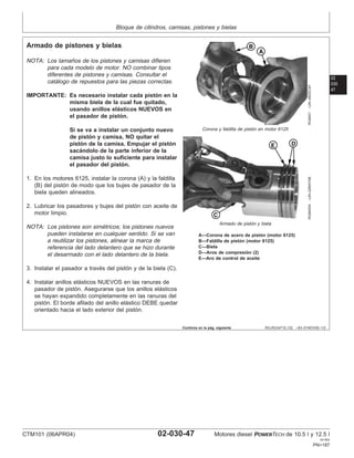 Bloque de cilindros, camisas, pistones y bielas
02
030
47
RG,RG34710,132 –63–01NOV00–1/2
Armado de pistones y bielas
RG8401
–UN–09DEC97
Corona y faldilla de pistón en motor 6125
RG8400A
–UN–22MAY98
Armado de pistón y biela
A—Corona de acero de pistón (motor 6125)
B—Faldilla de pistón (motor 6125)
C—Biela
D—Aros de compresión (2)
E—Aro de control de aceite
NOTA: Los tamaños de los pistones y camisas difieren
para cada modelo de motor. NO combinar tipos
diferentes de pistones y camisas. Consultar el
catálogo de repuestos para las piezas correctas.
IMPORTANTE: Es necesario instalar cada pistón en la
misma biela de la cual fue quitado,
usando anillos elásticos NUEVOS en
el pasador de pistón.
Si se va a instalar un conjunto nuevo
de pistón y camisa, NO quitar el
pistón de la camisa. Empujar el pistón
sacándolo de la parte inferior de la
camisa justo lo suficiente para instalar
el pasador del pistón.
1. En los motores 6125, instalar la corona (A) y la faldilla
(B) del pistón de modo que los bujes de pasador de la
biela queden alineados.
2. Lubricar los pasadores y bujes del pistón con aceite de
motor limpio.
NOTA: Los pistones son simétricos; los pistones nuevos
pueden instalarse en cualquier sentido. Si se van
a reutilizar los pistones, alinear la marca de
referencia del lado delantero que se hizo durante
el desarmado con el lado delantero de la biela.
3. Instalar el pasador a través del pistón y de la biela (C).
4. Instalar anillos elásticos NUEVOS en las ranuras de
pasador de pistón. Asegurarse que los anillos elásticos
se hayan expandido completamente en las ranuras del
pistón. El borde afilado del anillo elástico DEBE quedar
orientado hacia el lado exterior del pistón.
Continúa en la pág. siguiente
CTM101 (06APR04) 02-030-47 Motores diesel POWERTECH de 10.5 l y 12.5 l
041904
PN=187
 