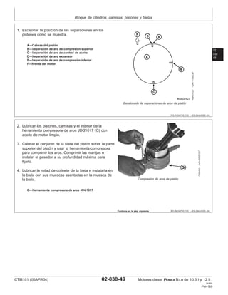 Bloque de cilindros, camisas, pistones y bielas
02
030
49
RG,RG34710,133 –63–26AUG02–2/6
RGR31127
–UN–11DEC97
Escalonado de separaciones de aros de pistón
A—Cabeza del pistón
B—Separación de aro de compresión superior
C—Separación de aro de control de aceite
D—Separación de aro expansor
E—Separación de aro de compresión inferior
F—Frente del motor
1. Escalonar la posición de las separaciones en los
pistones como se muestra.
RG,RG34710,133 –63–26AUG02–3/6
RG8404
–UN–09DEC97
Compresión de aros de pistón
G—Herramienta compresora de aros JDG1017
2. Lubricar los pistones, camisas y el interior de la
herramienta compresora de aros JDG1017 (G) con
aceite de motor limpio.
3. Colocar el conjunto de la biela del pistón sobre la parte
superior del pistón y usar la herramienta compresora
para comprimir los aros. Comprimir las manijas e
instalar el pasador a su profundidad máxima para
fijarlo.
4. Lubricar la mitad de cojinete de la biela e instalarla en
la biela con sus muescas asentadas en la muesca de
la biela.
Continúa en la pág. siguiente
CTM101 (06APR04) 02-030-49 Motores diesel POWERTECH de 10.5 l y 12.5 l
041904
PN=189
 