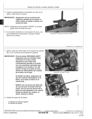 Bloque de cilindros, camisas, pistones y bielas
02
030
50
RG,RG34710,133 –63–26AUG02–4/6
RG8366
–UN–21MAY98
Instalación del conjunto de pistón y biela
5. Colocar cuidadosamente el compresor de aros con el
pistón y biela sobre la camisa.
IMPORTANTE: Asegurarse que los muñones del
cigüeñal y paredes de la camisa no
sufran daños al instalar el pistón y la
camisa de biela.
NOTA: Asegurarse que la palabra “FRONT” en la biela
quede hacia el frente del motor.
6. Con el pistón centrado en el compresor de aros, y los
aros debidamente escalonados, empujar el pistón
dentro de la camisa.
RG,RG34710,133 –63–26AUG02–5/6
RG8409B
–UN–09DEC97
Instalación de tapas de biela
RG8396
–UN–21MAY98
Apriete de tapas de biela
A—Muñones de biela del cigüeñal
B—Insertos de cojinete
7. Aplicar aceite de motor limpio a los insertos de cojinete
(B) y a los muñones (A) de bielas del cigüeñal.
IMPORTANTE: Para las bielas PRECISION JOINT
asegurarse que los cojinetes están
centrados en la tapa y biela.
Asegurarse que la tapa está
correctamente alineada en la biela,
con sus superficies adosadas bien
encajadas y sus bordes a ras. NO
colocar la tapa en la biela al revés.
Alinear las almohadillas del costado
de la biela y de la tapa.
Al instalar las tapas, asegurarse de
que los números estampados en la
biela y en la tapa se sitúan en el
mismo lado.
NUNCA usar los pernos de biela más
de una vez para el armado final del
motor. Una vez que los pernos de la
biela han sido apretados a los valores
finales de apriete por vueltas, no
deben volverse a utilizar.
8. Instalar las tapas de las bielas.
PRECISION JOINT es una marca registrada de Deere & Company
CTM101 (06APR04) 02-030-50 Motores diesel POWERTECH de 10.5 l y 12.5 l
041904
PN=190
Continúa en la pág. siguiente
 