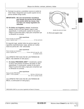 Bloque de cilindros, camisas, pistones y bielas
02
030
51
RG,RG34710,133 –63–26AUG02–6/6
RG4375
–UN–05DEC97
Apriete de pernos de biela
A—Perno para agujero ciego
9. Sumergir los pernos y arandelas nuevos en aceite de
motor limpio. Asegurarse que la parte superior de los
pernos también tenga aceite.
IMPORTANTE: NO usar herramientas neumáticas
para apretar los pernos de las bielas.
Esto podrı́a dañar las roscas. Usar
una llave con manija reguladora de
velocidad.
10. En bielas con lengüeta y ranura: Inicialmente,
apretar el perno (A) para agujero ciego al valor
especificado. A continuación, apretar el otro perno.
Palpar la junta entre biela y tapa para comprobar que
la alineación es correcta.
Valor especificado
Perno de biela con lengüeta y
ranura—Apriete inicial 27 N•m (20 lb-ft)
.....................................................
En segundo lugar, apretar todos los pernos según las
siguientes especificaciones; luego, apretar por vueltas
todos los pernos 90—100° adicionales.
Valor especificado
Perno de biela con lengüeta y
ranura—Apriete final 75 N•m (55 lb-ft) más 90—100°
en sentido horario
................................
(Ver APRIETE POR VUELTAS DE LOS PERNOS DE
BIELA, más adelante en este grupo.)
11. En bielas PRECISION JOINT: Inicialmente, apretar
el perno más próximo al extremo del pistón al valor
especificado. A continuación, apretar el otro perno.
Palpar la junta entre biela y tapa para comprobar que
la alineación es correcta.
Valor especificado
Perno de biela PRECISION
JOINT—Par de apriete 140 N•m (103 lb-ft) más
90—100° en sentido horario
.....................................
(Ver APRIETE POR VUELTAS DE LOS PERNOS DE
BIELA, a continuación en este grupo.)
PRECISION JOINT es una marca registrada de Deere & Company
CTM101 (06APR04) 02-030-51 Motores diesel POWERTECH de 10.5 l y 12.5 l
041904
PN=191
 