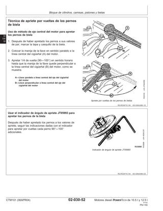 Bloque de cilindros, camisas, pistones y bielas
02
030
52
RG,RG34710,134 –63–03AUG99–1/2
Técnica de apriete por vueltas de los pernos
de biela
RG9102
–UN–27MAR98
Apriete por vueltas de los pernos de bielas
A—Llave paralela a lı́nea central del eje del cigüeñal
del motor
B—Llave perpendicular a lı́nea central del eje del
cigüeñal del motor
Uso de método de eje central del motor para apretar
los pernos de biela
1. Después de haber apretado los pernos a sus valores
de par, marcar la tapa y casquillo de la biela.
2. Colocar la manija de la llave en sentido paralelo a la
lı́nea central del cigüeñal (A) del motor.
3. Apretar 1/4 de vuelta (90—100°) en sentido horario
hasta que la manija de la llave quede perpendicular a
la lı́nea central del cigüeñal (B) del motor, como se
muestra.
RG,RG34710,134 –63–03AUG99–2/2
RG5698
–UN–05DEC97
Indicador de ángulo de apriete JT05993
Usar el indicador de ángulo de apriete JT05993 para
apretar los pernos de la biela
Después de haber apretado los pernos a los valores de
apriete, seguir las indicaciones dadas con el indicador
para apretar por vueltas cada perno 90°—100°
adicionales.
CTM101 (06APR04) 02-030-52 Motores diesel POWERTECH de 10.5 l y 12.5 l
041904
PN=192
 