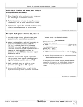 Bloque de cilindros, camisas, pistones y bielas
02
030
53
RG,RG34710,135 –63–30SEP97–1/1
Revisión de rotación del motor para verificar
si hay resistencia excesiva
1. Girar el cigüeñal varias revoluciones para asegurarse
que el motor gira sin resistencia excesiva.
2. Revisar las camisas en busca de rasguños grandes
causados por aros de pistón mal instalados o rotos.
3. Comprobar el espacio libre lateral de las bielas; éstas
deberán moverse levemente en sentido lateral.
RG,RG34710,136 –63–01NOV00–1/1
Medición de la proyección de los pistones
1. Empujar la parte superior del pistón hacia abajo
para eliminar los espacios libres para aceite.
2. Usar el medidor JDG451 junto con el indicador de
cuadrante D17526CI (unidades de EE.UU.) o
D17527CI (unidades métricas), o el medidor
KJD10123 para medir la proyección del pistón.
Colocar el medidor en la parte superior del bloque
para que se pueda ajustar el indicador de
cuadrante en cero (0.000) con respecto a la parte
superior del bloque.
3. Colocar el medidor sobre la parte superior del
pistón. Empujar hacia abajo el medidor y girar el
cigüeñal hasta que el pistón esté en el PMS.
4. Medir y anotar la altura del pistón en varias
posiciones a lo largo de su D.E. superior.
5. La proyección del pistón debe cumplir con las
especificaciones siguientes para evitar el contacto
entre el pistón y la válvula de escape.
Valor especificado
Pistón (motores antiguos)—
Proyección sobre plataforma
del bloque 0.229—0.787 mm
(0.009—0.031 in.)
...............................................................
Pistón (RE505901) (motores
recientes de 12.5 litros)—
Proyección sobre plataforma
del bloque 0.079— 0.637 mm (0.003 —
0.025 in.)
..............................................
6. Repetir el procedimiento con los pistones restantes
y anotar los valores medidos.
Si la proyección no cumple con las especificaciones,
revisar las dimensiones del pistón, biela, bloque de
cilindros, cigüeñal y cojinetes para determinar la
causa.
CTM101 (06APR04) 02-030-53 Motores diesel POWERTECH de 10.5 l y 12.5 l
041904
PN=193
 