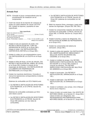 Bloque de cilindros, camisas, pistones y bielas
02
030
55
RG,RG34710,138 –63–30AUG02–1/2
Armado final
NOTA: Consultar el grupo correspondiente para los
procedimientos de instalación de los
componentes.
1. Cubrir las roscas de los tapones de conducto de
aceite con pasta selladora de roscas LOCTITE
242. Instalar los tapones y apretarlos al valor
especificado.
Valor especificado
Tapón de conducto de aceite—
Par de apriete 20 N•m (15 lb-ft)
...........................................................
Tapón de expansión (delantero)
de conducto principal de
aceite—Profundidad, instalado A ras—1.5 mm (0.059 in.) por
debajo de la superficie
............
2. Instalar el tubo de aspiración de aceite. (Ver
RETIRO E INSTALACION DEL TUBO DE
ASPIRACION DE ACEITE en el Grupo 060.)
Instalar el cárter. (Ver INSTALACION DEL
CARTER EN EL MOTOR en el Grupo 060.)
3. Instalar la culata con una empaquetadura nueva.
(Ver INSTALACION DE LA CULATA en el Grupo
020.)
4. Instalar el árbol de levas y el tren de válvulas. (Ver
RETIRO E INSTALACION DEL ARBOL DE LEVAS,
en el Grupo 050.) Instalar la cubierta de los
engranajes de distribución. (Ver INSTALACION DE
LA CUBIERTA DE ENGRANAJES DE
DISTRIBUCION, en el Grupo 040.)
5. Instalar los inyectores electrónicos. Consultar el
manual de reparaciones correspondiente al sistema
de combustible.
Sistemas de combustible con ECU Delphi/Lucas:
• Ver RETIRO E INSTALACION DE INYECTORES
ELECTRONICOS, en el CTM142, Sección 02,
Grupo 090.
Sistemas de combustible controlados por ECU
John Deere Level 6:
• Ver RETIRO E INSTALACION DE INYECTORES
ELECTRONICOS en el CTM189, Sección 02,
Grupo 090 (sistemas con dos rieles de
combustible).
• Ver RETIRO E INSTALACION DE INYECTORES
ELECTRONICOS en el CTM189, Sección 02,
Grupo 091 (sistemas de combustible con riel
simple).
6. Medir los espacios libres, precargas y juego entre
dientes de engranajes. (Grupos 020, 040, 050.)
7. Instalar los componentes restantes del sistema de
inyectores de combustible. (CTM142, Sección 02,
Grupo 090, ó CTM189, Sección 02, Grupos 090 y
091.)
8. Instalar la bomba y tuberı́a de refrigerante. (Ver
INSTALACION DE BOMBA DE REFRIGERANTE
en el Grupo 070.)
9. Instalar los componentes del sistema de
lubricación. (Grupo 060.)
10. Instalar la polea del cigüeñal. (Ver INSTALACION
DEL AMORTIGUADOR DE VIBRACIONES Y
SELLO DE ACEITE DELANTERO DEL
CIGÜEÑAL en el Grupo 040.)
11. Instalar el múltiple de escape. (Ver RETIRO,
INSPECCION E INSTALACION DEL MULTIPLE
DE ESCAPE en el Grupo 080.) Instalar el
conjunto de admisión. (Ver RETIRO,
INSPECCION E INSTALACION DEL MULTIPLE
DE ADMISION en el Grupo 080.)
12. Instalar el arrancador. (Ver RETIRO E
INSTALACION DEL ARRANCADOR en el Grupo
100.)
13. Instalar el alternador. (Ver RETIRO E
INSTALACION DEL ALTERNADOR en el Grupo
100.)
14. Instalar el ventilador y las correas. (Ver el Manual
técnico de la máquina.)
15. Llenar el motor con aceite limpio. (Ver ACEITE DE
MOTORES DIESEL en la Sección 01, Grupo 002.)
Llenar el motor con refrigerante. (Ver
REFRIGERANTES RECOMENDADOS PARA
MOTORES DIESEL en la Sección 01, Grupo 002.)
LOCTITE es una marca registrada de Loctite Corp.
CTM101 (06APR04) 02-030-55 Motores diesel POWERTECH de 10.5 l y 12.5 l
041904
PN=195
Continúa en la pág. siguiente
 