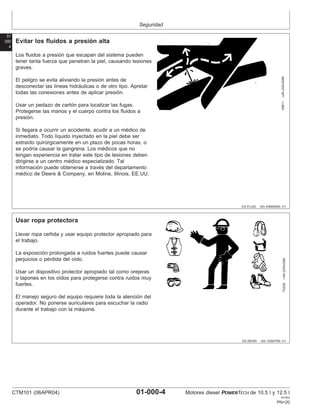 Seguridad
01
000
4
DX,FLUID –63–03MAR93–1/1
Evitar los fluidos a presión alta
X9811
–UN–23AUG88
Los fluidos a presión que escapan del sistema pueden
tener tanta fuerza que penetran la piel, causando lesiones
graves.
El peligro se evita aliviando la presión antes de
desconectar las lı́neas hidráulicas o de otro tipo. Apretar
todas las conexiones antes de aplicar presión.
Usar un pedazo de cartón para localizar las fugas.
Protegerse las manos y el cuerpo contra los fluidos a
presión.
Si llegara a ocurrir un accidente, acudir a un médico de
inmediato. Todo lı́quido inyectado en la piel debe ser
extraı́do quirúrgicamente en un plazo de pocas horas, o
se podrı́a causar la gangrena. Los médicos que no
tengan experiencia en tratar este tipo de lesiones deben
dirigirse a un centro médico especializado. Tal
información puede obtenerse a través del departamento
médico de Deere & Company, en Moline, Illinois, EE.UU.
DX,WEAR –63–10SEP90–1/1
Usar ropa protectora
TS206
–UN–23AUG88
Llevar ropa ceñida y usar equipo protector apropiado para
el trabajo.
La exposición prolongada a ruidos fuertes puede causar
perjuicios o pérdida del oı́do.
Usar un dispositivo protector apropiado tal como orejeras
o tapones en los oı́dos para protegerse contra ruidos muy
fuertes.
El manejo seguro del equipo requiere toda la atención del
operador. No ponerse auriculares para escuchar la radio
durante el trabajo con la máquina.
CTM101 (06APR04) 01-000-4 Motores diesel POWERTECH de 10.5 l y 12.5 l
041904
PN=20
 