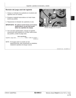 Cigüeñal, cojinetes de bancada y volante
02
040
3
RG,RG34710,150 –63–30SEP97–1/1
Revisión del juego axial del cigüeñal
RG8538
–UN–20MAY98
Revisión del juego axial del cigüeñal
1. Colocar un indicador de cuadrante en el extremo del
cigüeñal como se muestra.
2. Empujar el cigüeñal hacia atrás en el motor hasta
donde sea posible.
3. Reposicionar el indicador de cuadrante en cero.
IMPORTANTE: No aplicar mucha fuerza con la barra
apalancadora, ya que esto puede
dañar los cojinetes de empuje.
4. Con una barra apalancadora, empujar el cigüeñal
suavemente hacia adelante en el motor hasta donde
sea posible y anotar el juego axial.
Valor especificado
Cigüeñal—Juego axial 0.038— 0.380 mm (0.0015 —
0.0150 in.)
................................
NOTA: Si el juego axial no cumple con las
especificaciones, éste usualmente se restablece
instalando cojinetes de empuje nuevos.
CTM101 (06APR04) 02-040-3 Motores diesel POWERTECH de 10.5 l y 12.5 l
041904
PN=199
 