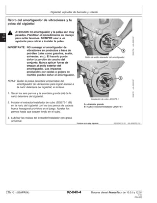Cigüeñal, cojinetes de bancada y volante
02
040
4
RG,RG34710,151 –63–30SEP97–1/2
Retiro del amortiguador de vibraciones y la
polea del cigüeñal
RG8175A
–UN–05DEC97
Retiro de anillo retenedor del amortiguador
RG8176
–UN–05DEC97
Instalación de cubo JDG973-1
A—Arandela grande
B—Cubo extractor/instalador JDG973-1
ATENCION: El amortiguador y la polea son muy
pesados. Planificar el procedimiento de manejo
para evitar lesiones. SIEMPRE usar a un
ayudante para retirar e instalar la polea.
IMPORTANTE: NO sumergir el amortiguador de
vibraciones en productos a base de
petróleo (tales como gasolina, aceite,
solventes, etc.). El hacerlo puede
dañar la porción de caucho del
conjunto. Nunca aplicar fuerza de
empuje al anillo exterior del
amortiguador. Los impactos
producidos por caı́das o golpes de
martillo pueden dañar el amortiguador.
NOTA: Quitar la polea delantera empernable del
amortiguador de vibraciones para lograr acceso a
la nariz delantera del cigüeñal, si la tiene.
1. Sacar los seis pernos y la arandela grande (A) de la
nariz delantera del cigüeñal.
2. Instalar el extractor/instalador de cubo JDG973-1 (B)
en la nariz del cigüeñal con los dos pernos de cabeza
hueca hexagonal provistos en el juego. Apretar los
pernos hasta que toquen fondo en el cubo.
3. Lubricar las roscas del extractor/instalador con grasa
universal.
Continúa en la pág. siguiente
CTM101 (06APR04) 02-040-4 Motores diesel POWERTECH de 10.5 l y 12.5 l
041904
PN=200
 